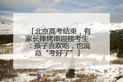 北京高考结束，有家长捧烤串迎接考生：孩子喜欢吃，也寓意“考好了”