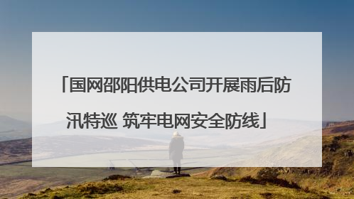 国网邵阳供电公司开展雨后防汛特巡 筑牢电网安全防线