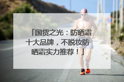 国货之光：防晒霜十大品牌，不脱妆防晒霜实力推荐！