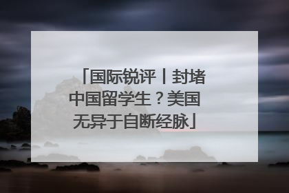国际锐评丨封堵中国留学生？美国无异于自断经脉