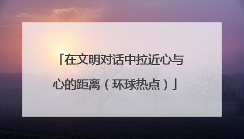 在文明对话中拉近心与心的距离（环球热点）