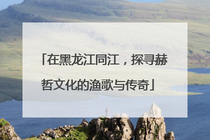 在黑龙江同江，探寻赫哲文化的渔歌与传奇
