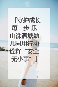 守护成长每一步 乐山洙泗塘幼儿园用行动诠释“安全无小事”