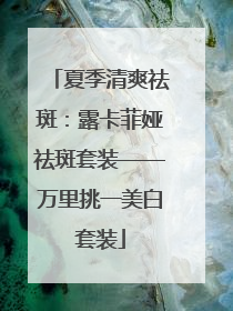夏季清爽祛斑：露卡菲娅祛斑套装——万里挑一美白套装