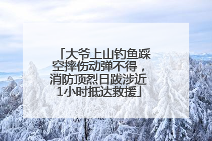 大爷上山钓鱼踩空摔伤动弹不得，消防顶烈日跋涉近1小时抵达救援