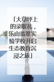 大草坪上的录取礼，乐山翡翠实验学校开启生态教育沉浸之旅