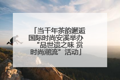 当千年茶韵邂逅国际时尚安溪举办“品世遗之味 赏时尚潮流”活动
