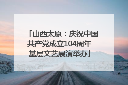 山西太原：庆祝中国共产党成立104周年基层文艺展演举办
