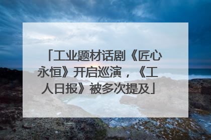 工业题材话剧《匠心永恒》开启巡演，《工人日报》被多次提及
