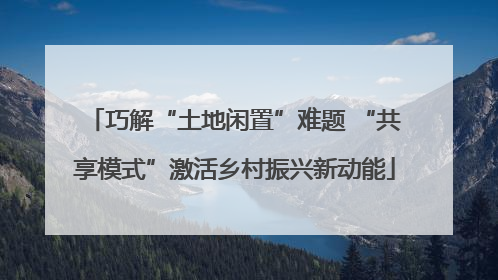 巧解“土地闲置”难题 “共享模式”激活乡村振兴新动能