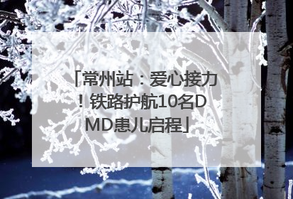 常州站：爱心接力！铁路护航10名DMD患儿启程