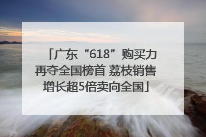 广东“618”购买力再夺全国榜首 荔枝销售增长超5倍卖向全国