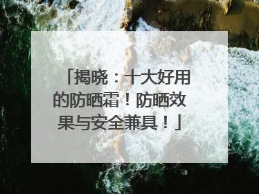 揭晓：十大好用的防晒霜！防晒效果与安全兼具！