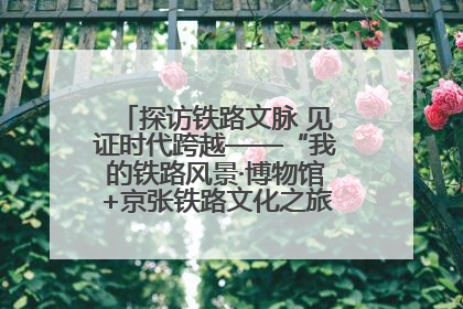 探访铁路文脉 见证时代跨越——“我的铁路风景·博物馆+京张铁路文化之旅”活动在京启动