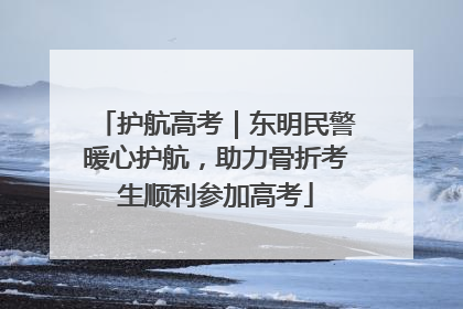 护航高考｜东明民警暖心护航，助力骨折考生顺利参加高考
