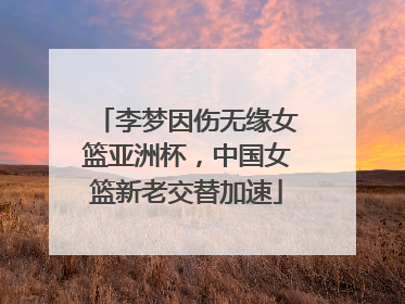 李梦因伤无缘女篮亚洲杯，中国女篮新老交替加速