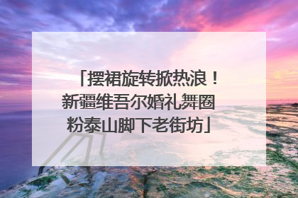 摆裙旋转掀热浪！新疆维吾尔婚礼舞圈粉泰山脚下老街坊