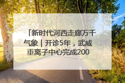 新时代河西走廊万千气象｜开诊5年，武威重离子中心完成2000余例患者治疗