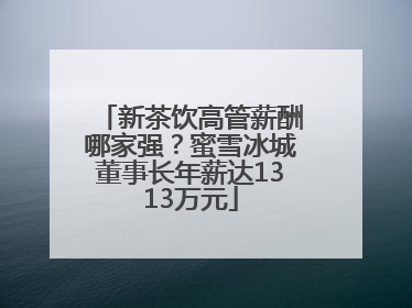 新茶饮高管薪酬哪家强？蜜雪冰城董事长年薪达1313万元