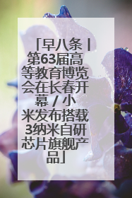 早八条丨第63届高等教育博览会在长春开幕 / 小米发布搭载3纳米自研芯片旗舰产品