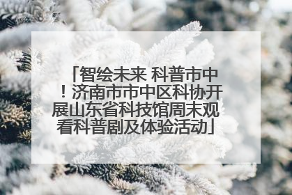 智绘未来 科普市中！济南市市中区科协开展山东省科技馆周末观看科普剧及体验活动