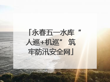 永春五一水库“人巡+机巡” 筑牢防汛安全网