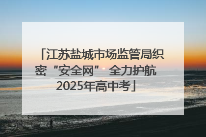 江苏盐城市场监管局织密“安全网” 全力护航2025年高中考