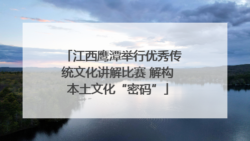江西鹰潭举行优秀传统文化讲解比赛 解构本土文化“密码”
