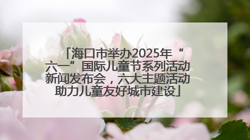 海口市举办2025年“六一”国际儿童节系列活动新闻发布会，六大主题活动助力儿童友好城市建设