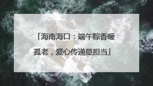 海南海口：端午粽香暖孤老，爱心传递显担当