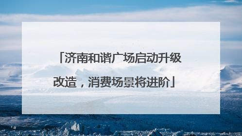 济南和谐广场启动升级改造，消费场景将进阶