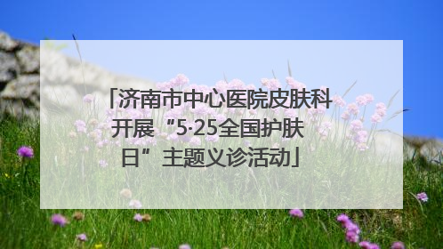 济南市中心医院皮肤科开展“5·25全国护肤日”主题义诊活动