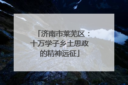 济南市莱芜区：十万学子乡土思政的精神远征