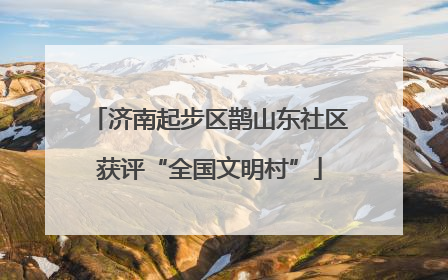 济南起步区鹊山东社区获评“全国文明村”