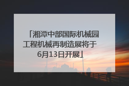 湘潭中部国际机械园工程机械再制造展将于6月13日开展