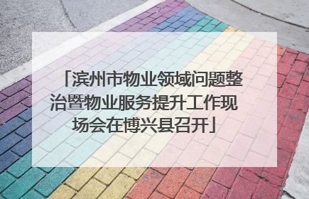滨州市物业领域问题整治暨物业服务提升工作现场会在博兴县召开