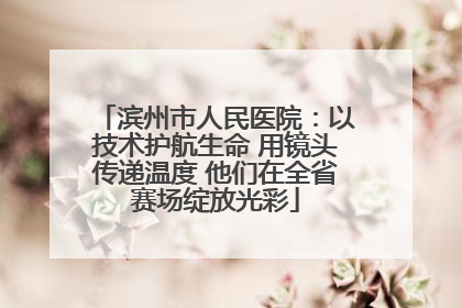 滨州市人民医院：以技术护航生命 用镜头传递温度 他们在全省赛场绽放光彩