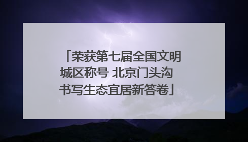 荣获第七届全国文明城区称号 北京门头沟书写生态宜居新答卷