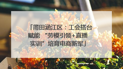 莆田涵江区：工会搭台赋能 “劳模引领+直播实训”培育电商新军