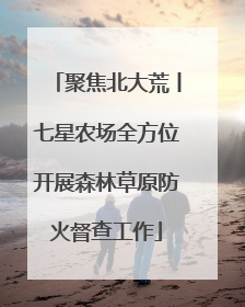 聚焦北大荒丨七星农场全方位开展森林草原防火督查工作