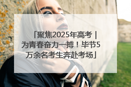 聚焦2025年高考｜为青春奋力一搏！毕节5万余名考生奔赴考场