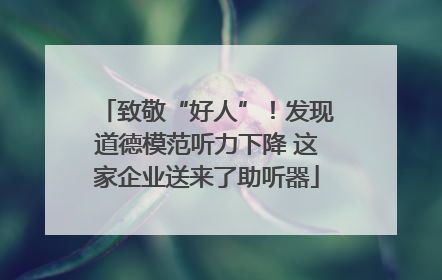 致敬“好人”！发现道德模范听力下降 这家企业送来了助听器
