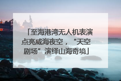 至海港湾无人机表演点亮威海夜空，“天空剧场”演绎山海奇境