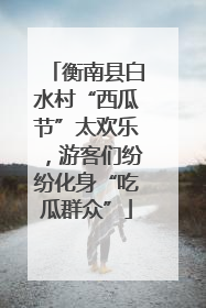 衡南县白水村“西瓜节”太欢乐，游客们纷纷化身“吃瓜群众”