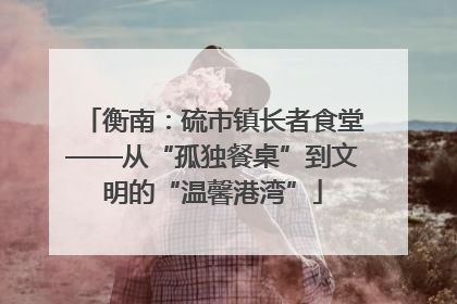 衡南：硫市镇长者食堂——从“孤独餐桌”到文明的“温馨港湾”