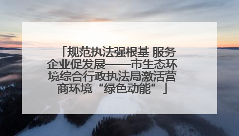 规范执法强根基 服务企业促发展——市生态环境综合行政执法局激活营商环境“绿色动能”