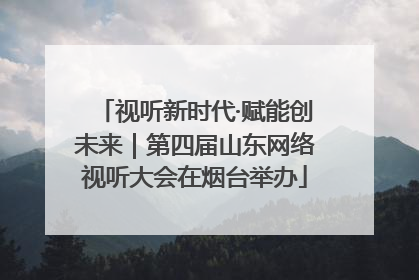 视听新时代·赋能创未来｜第四届山东网络视听大会在烟台举办