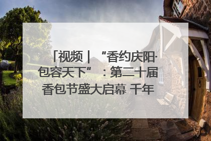 视频｜“香约庆阳·包容天下”：第二十届香包节盛大启幕 千年非遗香飘世界