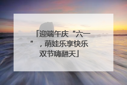 迎端午庆“六一”,萌娃乐享快乐双节嗨翻天