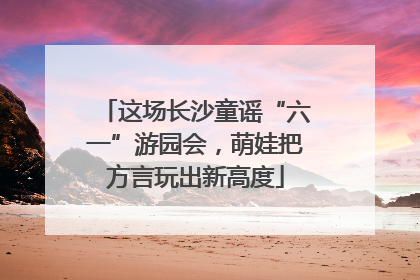 这场长沙童谣“六一”游园会，萌娃把方言玩出新高度